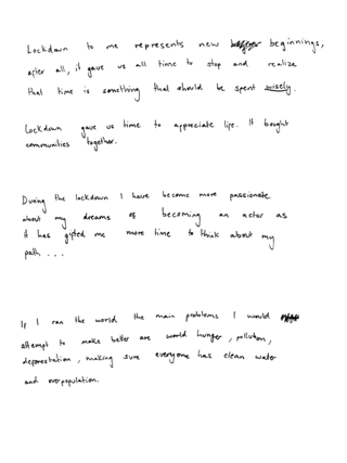 written in handwriting we see the following: 'Lockdown to me represents new beginnings, after all, it gave us all time to stop and realize that time is something that should be spent wisely. Lockdown gave us time to appreciate life.

During the lockdown I have become more passionate about my dreams of becoming an actor

If I ran the world the main problems I would attempt to make better are world hunger, pollution and deforestation. " 